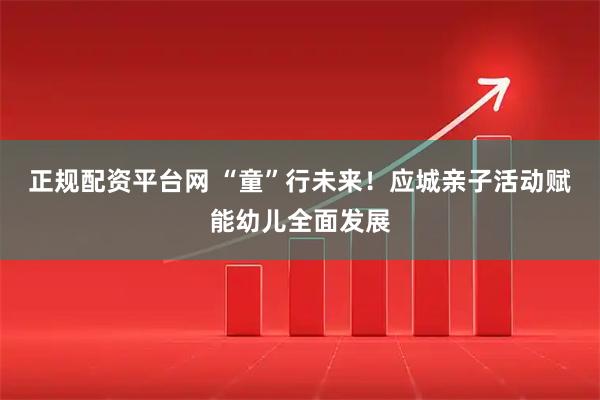 正规配资平台网 “童”行未来！应城亲子活动赋能幼儿全面发展
