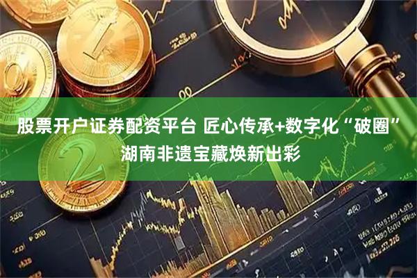 股票开户证券配资平台 匠心传承+数字化“破圈” 湖南非遗宝藏焕新出彩