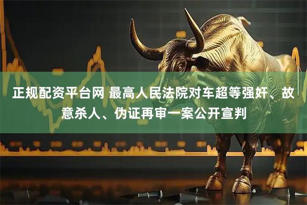 正规配资平台网 最高人民法院对车超等强奸、故意杀人、伪证再审一案公开宣判
