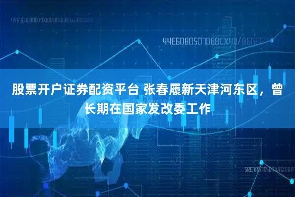 股票开户证券配资平台 张春履新天津河东区，曾长期在国家发改委工作