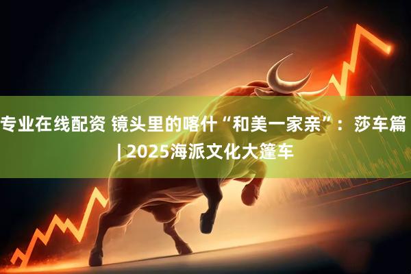 专业在线配资 镜头里的喀什“和美一家亲”：莎车篇 | 2025海派文化大篷车