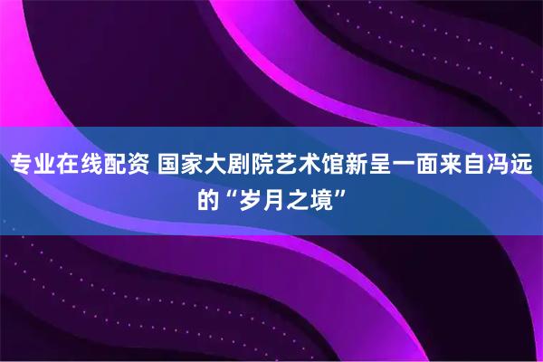 专业在线配资 国家大剧院艺术馆新呈一面来自冯远的“岁月之境”