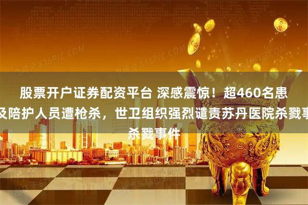 股票开户证券配资平台 深感震惊！超460名患者及陪护人员遭枪杀，世卫组织强烈谴责苏丹医院杀戮事件