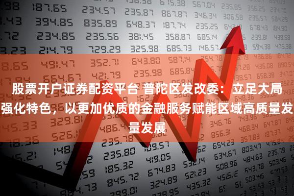股票开户证券配资平台 普陀区发改委：立足大局、强化特色，以更加优质的金融服务赋能区域高质量发展