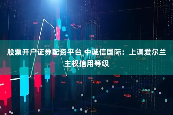 股票开户证券配资平台 中诚信国际：上调爱尔兰主权信用等级