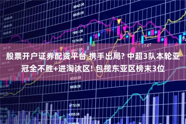股票开户证券配资平台 携手出局? 中超3队本轮亚冠全不胜+进淘汰区! 包揽东亚区榜末3位