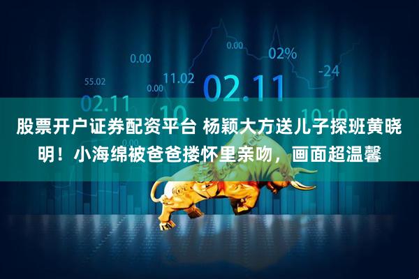 股票开户证券配资平台 杨颖大方送儿子探班黄晓明！小海绵被爸爸搂怀里亲吻，画面超温馨