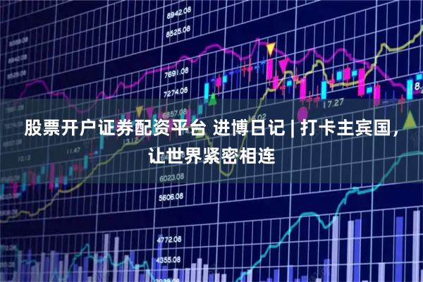 股票开户证券配资平台 进博日记 | 打卡主宾国，让世界紧密相连