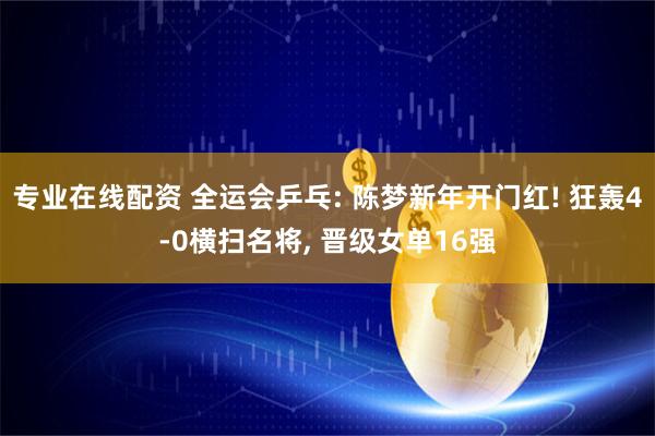 专业在线配资 全运会乒乓: 陈梦新年开门红! 狂轰4-0横扫名将, 晋级女单16强