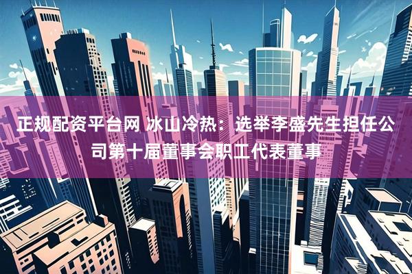 正规配资平台网 冰山冷热：选举李盛先生担任公司第十届董事会职工代表董事