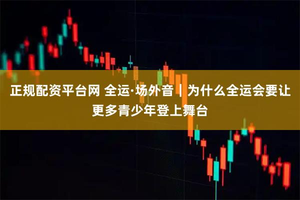 正规配资平台网 全运·场外音｜为什么全运会要让更多青少年登上舞台