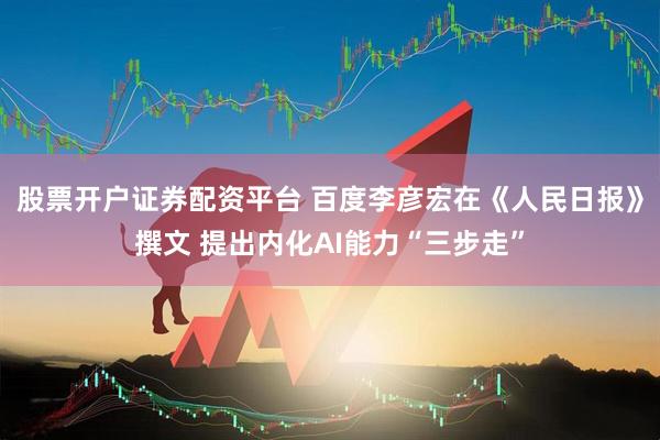 股票开户证券配资平台 百度李彦宏在《人民日报》撰文 提出内化AI能力“三步走”