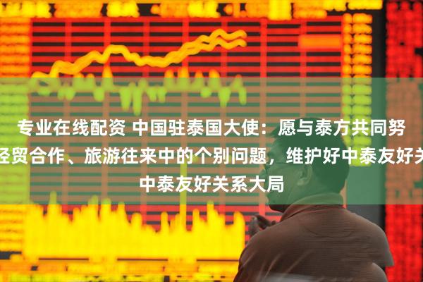 专业在线配资 中国驻泰国大使：愿与泰方共同努力解决经贸合作、旅游往来中的个别问题，维护好中泰友好关系大局