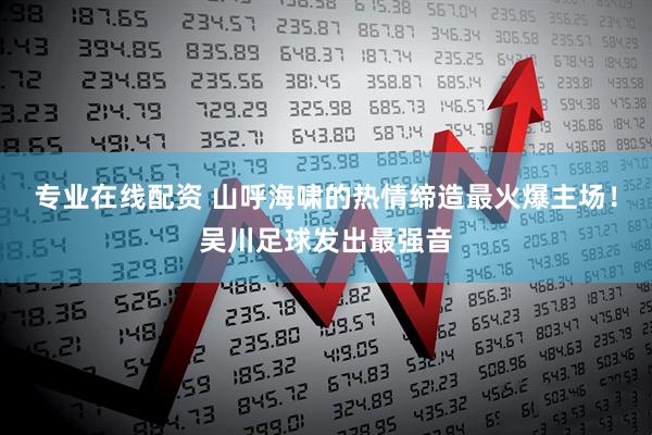 专业在线配资 山呼海啸的热情缔造最火爆主场！吴川足球发出最强音