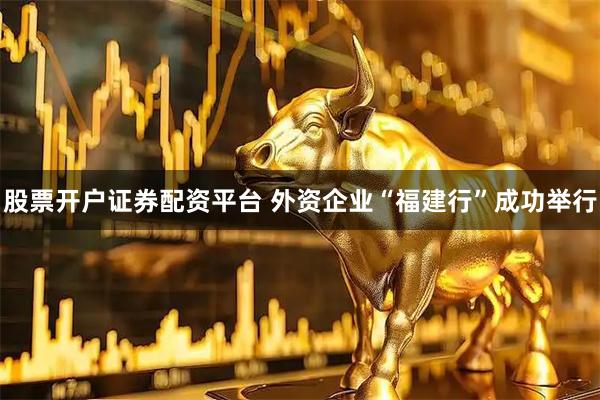股票开户证券配资平台 外资企业“福建行”成功举行