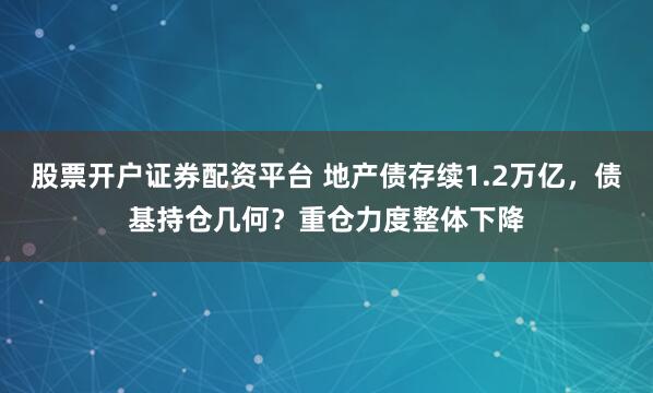 股票开户证券配资平台 地产债存续1.2万亿，债基持仓几何？重仓力度整体下降