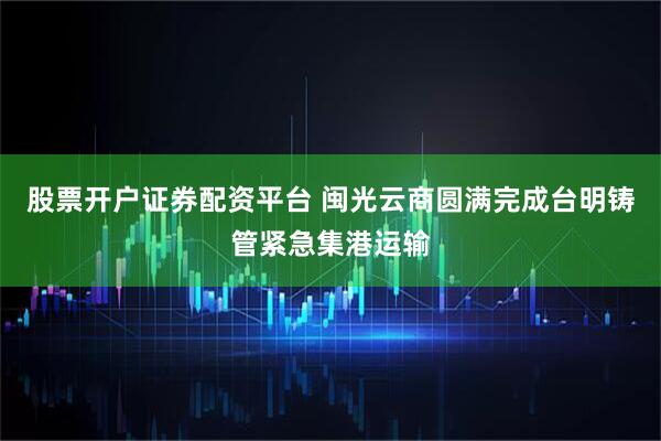 股票开户证券配资平台 闽光云商圆满完成台明铸管紧急集港运输