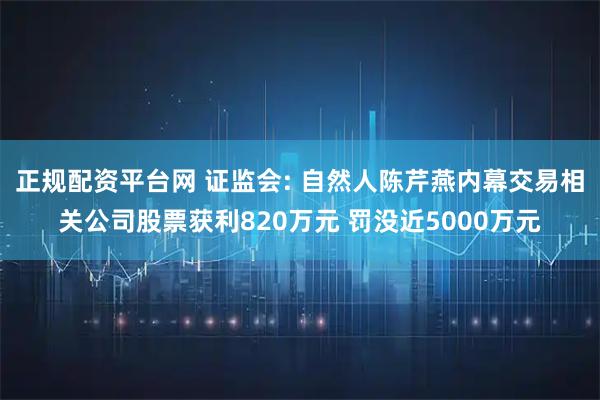 正规配资平台网 证监会: 自然人陈芹燕内幕交易相关公司股票获利820万元 罚没近5000万元