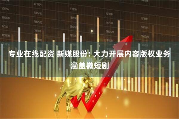 专业在线配资 新媒股份: 大力开展内容版权业务涵盖微短剧