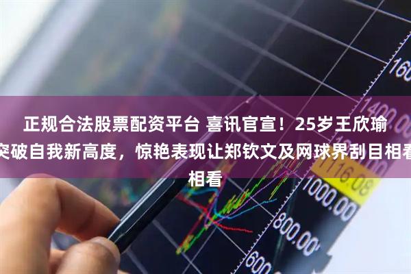 正规合法股票配资平台 喜讯官宣！25岁王欣瑜突破自我新高度，惊艳表现让郑钦文及网球界刮目相看