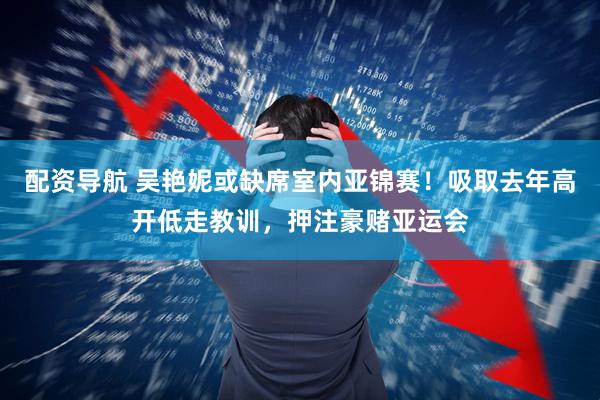 配资导航 吴艳妮或缺席室内亚锦赛！吸取去年高开低走教训，押注豪赌亚运会