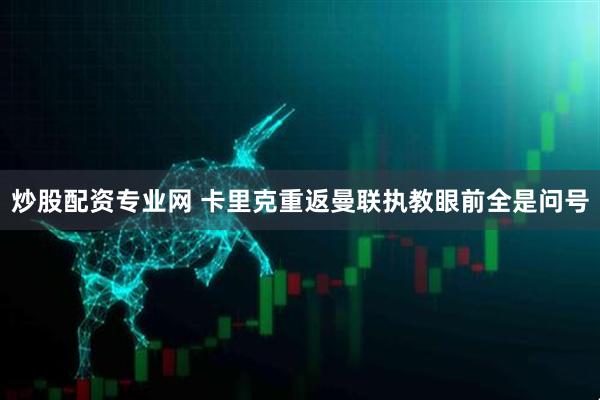 炒股配资专业网 卡里克重返曼联执教眼前全是问号