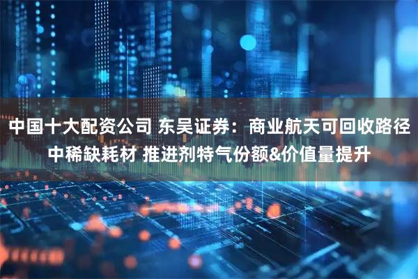 中国十大配资公司 东吴证券：商业航天可回收路径中稀缺耗材 推进剂特气份额&价值量提升