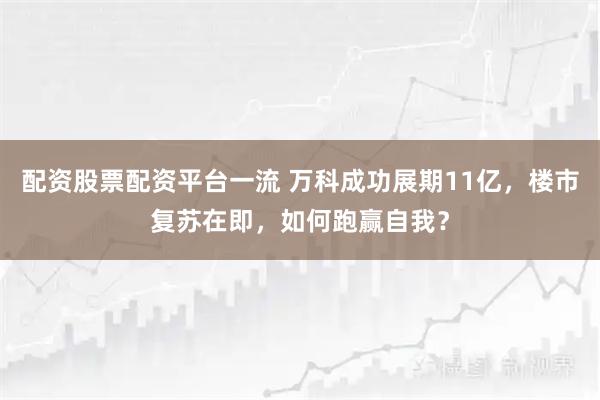 配资股票配资平台一流 万科成功展期11亿，楼市复苏在即，如何跑赢自我？