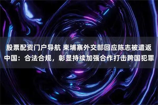 股票配资门户导航 柬埔寨外交部回应陈志被遣返中国：合法合规，彰显持续加强合作打击跨国犯罪