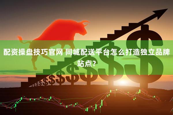 配资操盘技巧官网 同城配送平台怎么打造独立品牌站点？