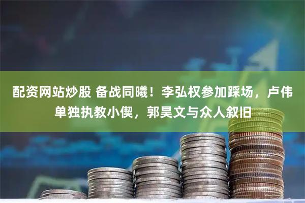 配资网站炒股 备战同曦！李弘权参加踩场，卢伟单独执教小偰，郭昊文与众人叙旧