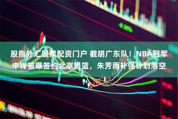 股指外汇股票配资门户 截胡广东队！NBA冠军中锋被曝签约北京男篮，朱芳雨补强计划落空