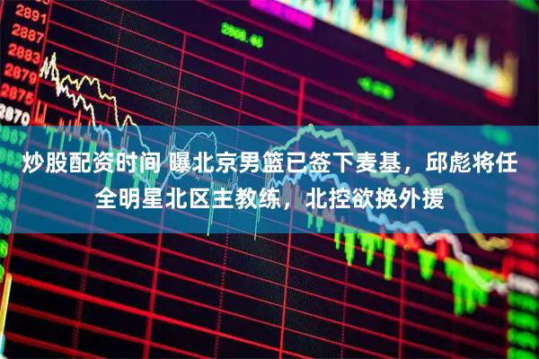 炒股配资时间 曝北京男篮已签下麦基，邱彪将任全明星北区主教练，北控欲换外援