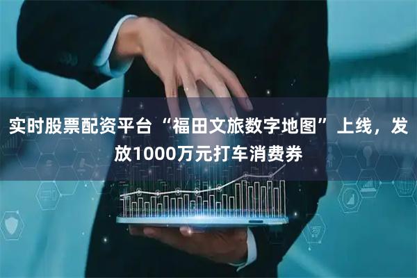 实时股票配资平台 “福田文旅数字地图” 上线，发放1000万元打车消费券