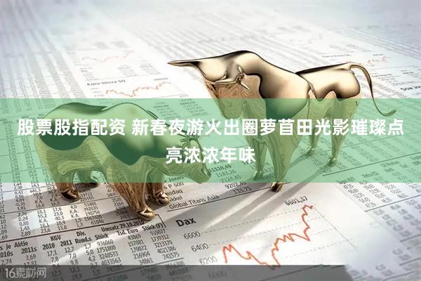 股票股指配资 新春夜游火出圈萝苜田光影璀璨点亮浓浓年味