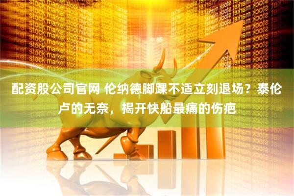 配资股公司官网 伦纳德脚踝不适立刻退场？泰伦卢的无奈，揭开快船最痛的伤疤