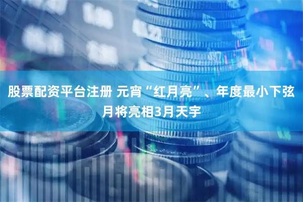 股票配资平台注册 元宵“红月亮”、年度最小下弦月将亮相3月天宇