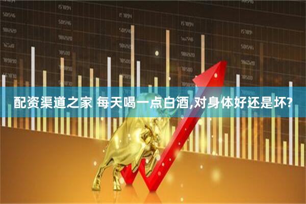 配资渠道之家 每天喝一点白酒,对身体好还是坏?