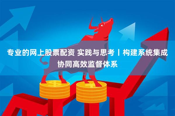 专业的网上股票配资 实践与思考丨构建系统集成协同高效监督体系