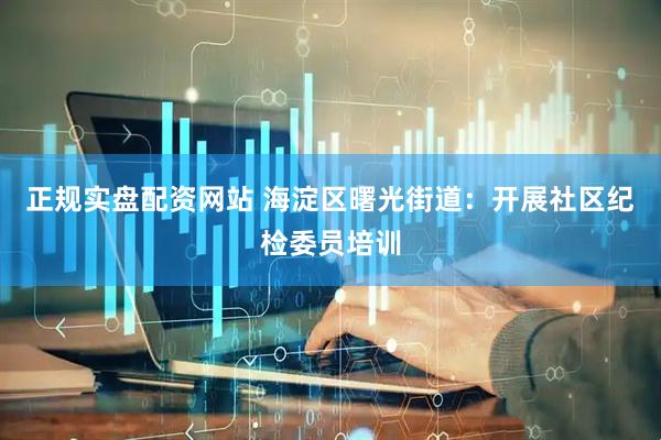 正规实盘配资网站 海淀区曙光街道：开展社区纪检委员培训