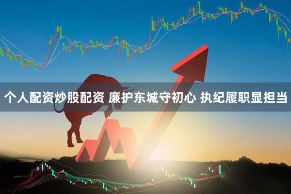 个人配资炒股配资 廉护东城守初心 执纪履职显担当