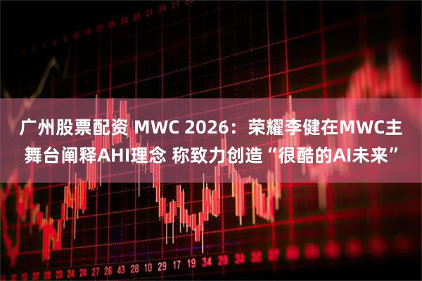 广州股票配资 MWC 2026：荣耀李健在MWC主舞台阐释AHI理念 称致力创造“很酷的AI未来”