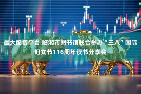 最大配资平台 临湘市图书馆联合举办“三八”国际妇女节116周年读书分享会
