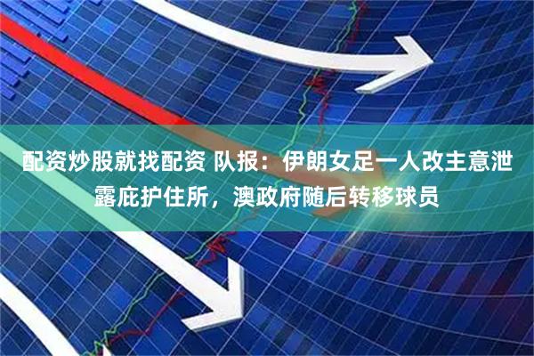 配资炒股就找配资 队报：伊朗女足一人改主意泄露庇护住所，澳政府随后转移球员
