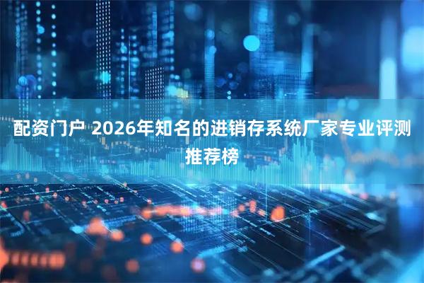 配资门户 2026年知名的进销存系统厂家专业评测推荐榜