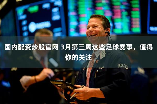 国内配资炒股官网 3月第三周这些足球赛事，值得你的关注