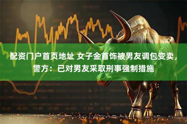 配资门户首页地址 女子金首饰被男友调包变卖，警方：已对男友采取刑事强制措施