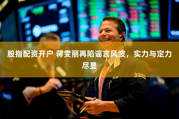 股指配资开户 蒋雯丽再陷谣言风波，实力与定力尽显