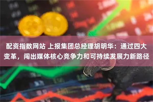 配资指数网站 上报集团总经理胡明华：通过四大变革，闯出媒体核心竞争力和可持续发展力新路径