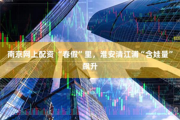 南京网上配资 “春假”里，淮安清江浦“含娃量”飙升